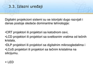 Digitalni projekcioni sistemi su se istorijski dugo razvijali i
danas postoje sledeće dominantne tehnologije:
•CRT projektori ili projektori sa katodnom cevi,
•LCD projektori ili projektori sa svetlosnim vratima od tečnih
kristala,
•DLP projektori ili projektori sa digitalnim mikroogledalima i
•LCoS projektori ili projektori sa tečnim kristalima na
silicijumu.
+ LED
3.3. Izlazni uređaji
 