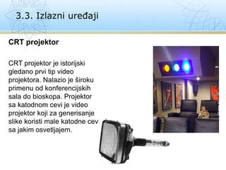 CRT projektor
CRT projektor je istorijski
gledano prvi tip video
projektora. Nalazio je široku
primenu od konferencijskih
sala do bioskopa. Projektor
sa katodnom cevi je video
projektor koji za generisanje
slike koristi male katodne cevi
sa jakim osvetljajem.
3.3. Izlazni uređaji
 