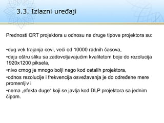 Prednosti CRT projektora u odnosu na druge tipove projektora su:
•dug vek trajanja cevi, veći od 10000 radnih časova,
•daju oštru sliku sa zadovoljavajućim kvalitetom boje do rezolucija
1920x1200 piksela,
•nivo crnog je mnogo bolji nego kod ostalih projektora,
•odnos rezolucije i frekvencija osvežavanja je do određene mere
promenljiv i
•nema „efekta duge“ koji se javlja kod DLP projektora sa jednim
čipom.
3.3. Izlazni uređaji
 