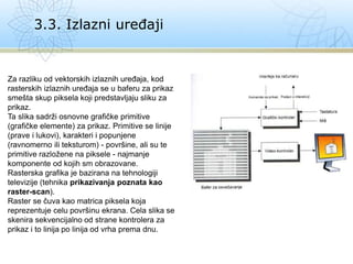 3.3. Izlazni uređaji
Za razliku od vektorskih izlaznih uređaja, kod
rasterskih izlaznih uređaja se u baferu za prikaz
smešta skup piksela koji predstavljaju sliku za
prikaz.
Ta slika sadrži osnovne grafičke primitive
(grafičke elemente) za prikaz. Primitive se linije
(prave i lukovi), karakteri i popunjene
(ravnomerno ili teksturom) - površine, ali su te
primitive razložene na piksele - najmanje
komponente od kojih sm obrazovane.
Rasterska grafika je bazirana na tehnologiji
televizije (tehnika prikazivanja poznata kao
raster-scan).
Raster se čuva kao matrica piksela koja
reprezentuje celu površinu ekrana. Cela slika se
skenira sekvencijalno od strane kontrolera za
prikaz i to linija po linija od vrha prema dnu.
 