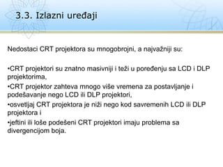 Nedostaci CRT projektora su mnogobrojni, a najvažniji su:
•CRT projektori su znatno masivniji i teži u poređenju sa LCD i DLP
projektorima,
•CRT projektor zahteva mnogo više vremena za postavljanje i
podešavanje nego LCD ili DLP projektori,
•osvetljaj CRT projektora je niži nego kod savremenih LCD ili DLP
projektora i
•jeftini ili loše podešeni CRT projektori imaju problema sa
divergencijom boja.
3.3. Izlazni uređaji
 