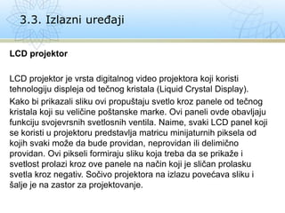 LCD projektor
LCD projektor je vrsta digitalnog video projektora koji koristi
tehnologiju displeja od tečnog kristala (Liquid Crystal Display).
Kako bi prikazali sliku ovi propuštaju svetlo kroz panele od tečnog
kristala koji su veličine poštanske marke. Ovi paneli ovde obavljaju
funkciju svojevrsnih svetlosnih ventila. Naime, svaki LCD panel koji
se koristi u projektoru predstavlja matricu minijaturnih piksela od
kojih svaki može da bude providan, neprovidan ili delimično
providan. Ovi pikseli formiraju sliku koja treba da se prikaže i
svetlost prolazi kroz ove panele na način koji je sličan prolasku
svetla kroz negativ. Sočivo projektora na izlazu povećava sliku i
šalje je na zastor za projektovanje.
3.3. Izlazni uređaji
 