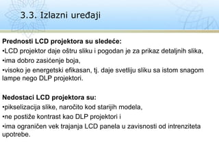 Prednosti LCD projektora su sledeće:
•LCD projektor daje oštru sliku i pogodan je za prikaz detaljnih slika,
•ima dobro zasićenje boja,
•visoko je energetski efikasan, tj. daje svetliju sliku sa istom snagom
lampe nego DLP projektori.
Nedostaci LCD projektora su:
•pikselizacija slike, naročito kod starijih modela,
•ne postiže kontrast kao DLP projektori i
•ima ograničen vek trajanja LCD panela u zavisnosti od intrenziteta
upotrebe.
3.3. Izlazni uređaji
 