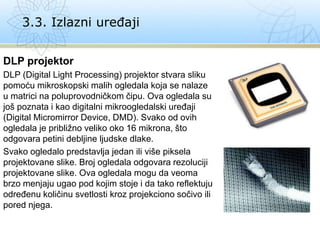 DLP projektor
DLP (Digital Light Processing) projektor stvara sliku
pomoću mikroskopski malih ogledala koja se nalaze
u matrici na poluprovodničkom čipu. Ova ogledala su
još poznata i kao digitalni mikroogledalski uređaji
(Digital Micromirror Device, DMD). Svako od ovih
ogledala je približno veliko oko 16 mikrona, što
odgovara petini debljine ljudske dlake.
Svako ogledalo predstavlja jedan ili više piksela
projektovane slike. Broj ogledala odgovara rezoluciji
projektovane slike. Ova ogledala mogu da veoma
brzo menjaju ugao pod kojim stoje i da tako reflektuju
određenu količinu svetlosti kroz projekciono sočivo ili
pored njega.
3.3. Izlazni uređaji
 