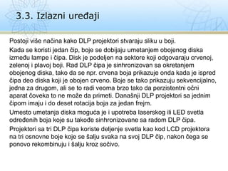 Postoji više načina kako DLP projektori stvaraju sliku u boji.
Kada se koristi jedan čip, boje se dobijaju umetanjem obojenog diska
između lampe i čipa. Disk je podeljen na sektore koji odgovaraju crvenoj,
zelenoj i plavoj boji. Rad DLP čipa je sinhronizovan sa okretanjem
obojenog diska, tako da se npr. crvena boja prikazuje onda kada je ispred
čipa deo diska koji je obojen crveno. Boje se tako prikazuju sekvencijalno,
jedna za drugom, ali se to radi veoma brzo tako da perzistentni očni
aparat čoveka to ne može da primeti. Današnji DLP projektori sa jednim
čipom imaju i do deset rotacija boja za jedan frejm.
Umesto umetanja diska moguća je i upotreba laserskog ili LED svetla
određenih boja koje su takođe sinhronizovane sa radom DLP čipa.
Projektori sa tri DLP čipa koriste deljenje svetla kao kod LCD projektora
na tri osnovne boje koje se šalju svaka na svoj DLP čip, nakon čega se
ponovo rekombinuju i šalju kroz sočivo.
3.3. Izlazni uređaji
 