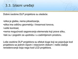 Dobre osobine DLP projektora su sledeće:
•slika je glatka, nema pikselizacije,
•slika ima odličnu geometriju i linearnost tonova,
•veliki kontrast,
•nema mogućnosti sagorevanja elemenata koji prave sliku,
•laki su i pogodni za upotrebu i u zadimljenom prostoru.
Loše osobine DLP projektora su efekat duge koji se pojavljuje kod
projektora sa jednim čipom i rotacionim diskom i nešto slabije
renederovanje boja nego kod LCD projektora.
3.3. Izlazni uređaji
 