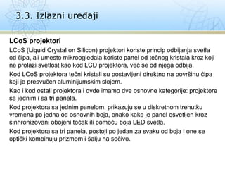 LCoS projektori
LCoS (Liquid Crystal on Silicon) projektori koriste princip odbijanja svetla
od čipa, ali umesto mikroogledala koriste panel od tečnog kristala kroz koji
ne prolazi svetlost kao kod LCD projektora, već se od njega odbija.
Kod LCoS projektora tečni kristali su postavljeni direktno na površinu čipa
koji je presvučen aluminijumskim slojem.
Kao i kod ostali projektora i ovde imamo dve osnovne kategorije: projektore
sa jednim i sa tri panela.
Kod projektora sa jednim panelom, prikazuju se u diskretnom trenutku
vremena po jedna od osnovnih boja, onako kako je panel osvetljen kroz
sinhronizovani obojeni točak ili pomoću boja LED svetla.
Kod projektora sa tri panela, postoji po jedan za svaku od boja i one se
optički kombinuju prizmom i šalju na sočivo.
3.3. Izlazni uređaji
 
