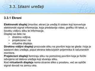 3.3. Izlazni uređaji
3.3.1 Ekrani
Elektronski displej (monitor, ekran) je uređaj ili sistem koji konvertuje
elektronski signal informacije, koja predstavlja video, grafiku i/ili tekst, u
čoveku vidljivu sliku te informacije.
Displeji se dele na:
• direktno vidljive,
• projekcione i na
• virtuelne displeje.
Direktno vidljivi displeji proizvode sliku na površini koja se gleda i koja je
sastavni deo uređaja, poput ekrana televizijskih prijemnika ili računarskih
monitora.
Projekcioni displeji formiraju sliku na pomoćnoj površini koja je fizički
odvojena od delova uređaja koji stvaraju sliku.
Kod virtuelanih displeja nema stvarne slike u prostoru, već se optički
signal dovodi na zenicu oka.
 