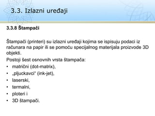 3.3.8 Štampači
Štampači (printeri) su izlazni uređaji kojima se ispisuju podaci iz
računara na papir ili se pomoću specijalnog materijala proizvode 3D
objekti.
Postoji šest osnovnih vrsta štampača:
• matrični (dot-matrix),
• „pljuckavci“ (ink-jet),
• laserski,
• termalni,
• ploteri i
• 3D štampači.
3.3. Izlazni uređaji
 