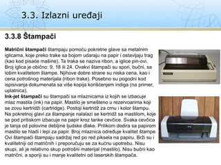 3.3. Izlazni uređaji
3.3.8 Štampači
Matrični štampači štampaju pomoću pokretne glave sa metalnim
iglicama, koje preko trake sa bojom udaraju na papir i ostavljaju trag
(kao kod pisaće mašine). Ta traka se naziva ribon, a iglice pin-ovi.
Broj iglica je obično: 9, 18 ili 24. Ovakvi štampači su spori, bučni, sa
lošim kvalitetom štampe. Njihove dobre strane su niska cena, kao i
cena potrošnog materijala (ribon trake). Posebno su pogodni kod
ispisivanja dokumenata sa više kopija korišćenjem indiga (na primer,
uplatnica).
Ink-jet štampači su štampači sa mlaznicama iz kojih se izbacuje
mlaz mastila (ink) na papir. Mastilo je smešteno u rezervoarima koji
se zovu kertridži (cartridge). Postoji kertridž za crnu i kolor štampu.
Na pokretnoj glavi za štampanje nalalazi se kertridž sa mastilom, koje
se pod pritiskom izbacuje na papir kroz tanke cevčice. Svaka cevčica
je tanja od polovine debljine ljudske dlake. Prilikom dodira sa papirom
mastilo se hladi i lepi za papir. Broj mlaznica određuje kvalitet štampe.
Ovi štampači štampaju sadržaj red po red piksela na papiru. Brži su i
kvalitetniji od matričnih i preporučuju se za kućnu upotrebu. Nisu
skupi, ali je relativno skup potrošni materijal (mastilo). Nisu bučni kao
matrični, a sporiji su i manje kvalitetni od laserskih štampača.
 