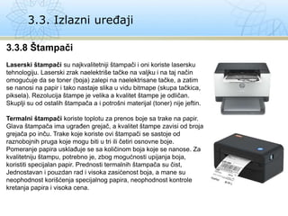 3.3. Izlazni uređaji
3.3.8 Štampači
Laserski štampači su najkvalitetniji štampači i oni koriste lasersku
tehnologiju. Laserski zrak naelektriše tačke na valjku i na taj način
omogućuje da se toner (boja) zalepi na naelektrisane tačke, a zatim
se nanosi na papir i tako nastaje slika u vidu bitmape (skupa tačkica,
piksela). Rezolucija štampe je velika a kvalitet štampe je odličan.
Skuplji su od ostalih štampača a i potrošni materijal (toner) nije jeftin.
Termalni štampači koriste toplotu za prenos boje sa trake na papir.
Glava štampača ima ugrađen grejač, a kvalitet štampe zavisi od broja
grejača po inču. Trake koje koriste ovi štampači se sastoje od
raznobojnih pruga koje mogu biti u tri ili četiri osnovne boje.
Pomeranje papira usklađuje se sa količinom boja koje se nanose. Za
kvalitetniju štampu, potrebno je, zbog mogućnosti upijanja boja,
koristiti specijalan papir. Prednosti termalnih štampača su čist,
Jednostavan i pouzdan rad i visoka zasićenost boja, a mane su
neophodnost korišćenja specijalnog papira, neophodnost kontrole
kretanja papira i visoka cena.
 