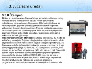 3.3. Izlazni uređaji
3.3.8 Štampači
Ploteri su posebna vrsta štampača koja se koristi za štampu većeg
formata (obično formata većih od A3). Ploter iscrtava sliku
pokretanjem pera preko površine papira. U tehnologiji plotera sa
ravnom pločom, papir se pričvršćuje elektrostatičkim naponom,
vakuumom ili nekim drugim načinom. Pero se postavlja na početnu
tačku crte i spušta na površinu papira. Pero se pokreće po površini
papira do krajnje tačke i tada se podiže. Ovaj uređaj analogan je
vektorskoj tehnologiji crtanja.
Trodimenzionalni (3D) štampači su uređaji koji kreiraju 3D model od
veštačkog materijala. To jetehnologija proizvodnje trodimenzionalnih
objekata sukcesivnim nanošenjem slojeva specijalnog materijala. 3D
štampanje je brže, jeftinije i jednostavnije rešenje u odnosu na druge
tehnologije proizvodnje 3D objekata. 3D štampači su, u suštini, mini
sistemi sa numeričkim upravljanjem (NC) u tri ose (x, y i z). Sistemski
softver najpre konvertuje 3D model objekta u poprečne preseke,
odnosno tanke slojeve debljine 0.089-0,203 mm, što se bira u
zavisnosti od tačnosti koja se želi postići. Nakon toga se predmet
(model) izrađuje na taj način da se u radnom prostoru u
programiranim tankim slojevima nanosi materijal za izradu modela.
 
