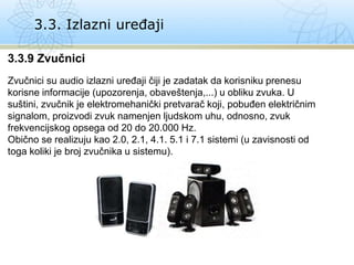 3.3. Izlazni uređaji
3.3.9 Zvučnici
Zvučnici su audio izlazni uređaji čiji je zadatak da korisniku prenesu
korisne informacije (upozorenja, obaveštenja,...) u obliku zvuka. U
suštini, zvučnik je elektromehanički pretvarač koji, pobuđen električnim
signalom, proizvodi zvuk namenjen ljudskom uhu, odnosno, zvuk
frekvencijskog opsega od 20 do 20.000 Hz.
Obično se realizuju kao 2.0, 2.1, 4.1. 5.1 i 7.1 sistemi (u zavisnosti od
toga koliki je broj zvučnika u sistemu).
 
