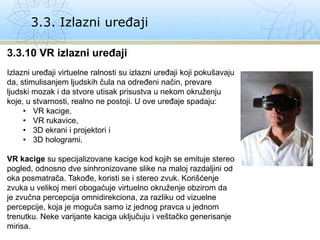 3.3. Izlazni uređaji
3.3.10 VR izlazni uređaji
Izlazni uređaji virtuelne ralnosti su izlazni uređaji koji pokušavaju
da, stimulisanjem ljudskih čula na određeni način, prevare
ljudski mozak i da stvore utisak prisustva u nekom okruženju
koje, u stvarnosti, realno ne postoji. U ove uređaje spadaju:
• VR kacige,
• VR rukavice,
• 3D ekrani i projektori i
• 3D hologrami.
VR kacige su specijalizovane kacige kod kojih se emituje stereo
pogled, odnosno dve sinhronizovane slike na maloj razdaljini od
oka posmatrača. Takođe, koristi se i stereo zvuk. Korišćenje
zvuka u velikoj meri obogaćuje virtuelno okruženje obzirom da
je zvučna percepcija omnidirekciona, za razliku od vizuelne
percepcije, koja je moguća samo iz jednog pravca u jednom
trenutku. Neke varijante kaciga uključuju i veštačko generisanje
mirisa.
 