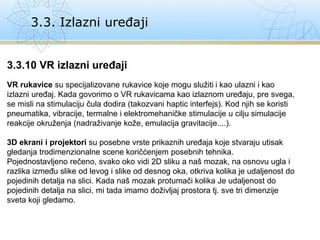 3.3. Izlazni uređaji
3.3.10 VR izlazni uređaji
VR rukavice su specijalizovane rukavice koje mogu služiti i kao ulazni i kao
izlazni uređaj. Kada govorimo o VR rukavicama kao izlaznom uređaju, pre svega,
se misli na stimulaciju čula dodira (takozvani haptic interfejs). Kod njih se koristi
pneumatika, vibracije, termalne i elektromehaničke stimulacije u cilju simulacije
reakcije okruženja (nadraživanje kože, emulacija gravitacije....).
3D ekrani i projektori su posebne vrste prikaznih uređaja koje stvaraju utisak
gledanja trodimenzionalne scene koričćenjem posebnih tehnika.
Pojednostavljeno rečeno, svako oko vidi 2D sliku a naš mozak, na osnovu ugla i
razlika između slike od levog i slike od desnog oka, otkriva kolika je udaljenost do
pojedinih detalja na slici. Kada naš mozak protumači kolika Je udaljenost do
pojedinih detalja na slici, mi tada imamo doživljaj prostora tj. sve tri dimenzije
sveta koji gledamo.
 