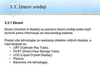 3.3. Izlazni uređaji
3.3.1 Ekrani
Ekrani (monitori ili displeji) su primarni izlazni uređaji preko kojih
korisnik prima informacije od računarskog sistema.
Postoji više tehnologija za realizaciju direktno vidljivih displeja, a
najznačajnije su:
• CRT (Cathode Ray Tube).
• DVST (Direct-View Storage Tube).
• LCD (Liquid-Crystal Display).
• Plazma.
• Electronic Ink tehnologija.
 