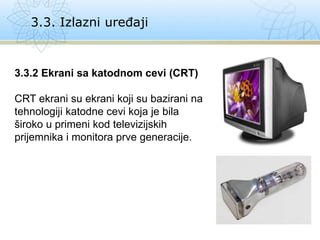 3.3. Izlazni uređaji
3.3.2 Ekrani sa katodnom cevi (CRT)
CRT ekrani su ekrani koji su bazirani na
tehnologiji katodne cevi koja je bila
široko u primeni kod televizijskih
prijemnika i monitora prve generacije.
 