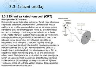 3.3. Izlazni uređaji
3.3.2 Ekrani sa katodnom cevi (CRT)
Princip rada CRT ekrana:
Elektronski top emituje mlaz elektrona. Tanak mlaz elektrona
se postiže sistemom za fokusiranje. Usmeravanje mlaza
elektrona se postiže pomoću kalemova za skretanje prema
određenoj tački na fosfornoj ploči. Pošto su elektroni dosta
ubrzani, oni udaraju u fosfor ogromnom brzinom, a fosfor
svetli. Pošto intenzitet svetlosti fosfora opada sa vremenom,
tačku je potrebno pogađati više puta u sekundi, kako bi se
izbegao efekat treperenja. Osvežavanje cele slike je
neophodno vršiti više puta u sekundi. Taj broj određuje
period osvežavanja slike (refresh rate). Uobičajeno je da ova
frekvencija bude oko 60 fps. Kontrolna rešetka (mreža) u
katodnoj cevi služi da odredi broj elektrona u mlazu. Što je
negativniji napon kontrolnog grida, to je broj elektrona u
mlazu manji. Na taj način se kontroliše intenzitet osvetljenja.
Ekran se sastoji od niza tačaka koje predstavljaju najmanje
fizičke jedinice (dot-ovi) koje se mogu kontrolisati. Njihova
veličina ne mora biti jednaka veličini piksela. Jedan piksel je
obično veličine nekoliko dot-ova.
 