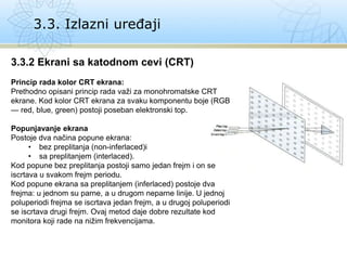 3.3. Izlazni uređaji
3.3.2 Ekrani sa katodnom cevi (CRT)
Princip rada kolor CRT ekrana:
Prethodno opisani princip rada važi za monohromatske CRT
ekrane. Kod kolor CRT ekrana za svaku komponentu boje (RGB
— red, blue, green) postoji poseban elektronski top.
Popunjavanje ekrana
Postoje dva načina popune ekrana:
• bez preplitanja (non-inferlaced)i
• sa preplitanjem (interlaced).
Kod popune bez preplitanja postoji samo jedan frejm i on se
iscrtava u svakom frejm periodu.
Kod popune ekrana sa preplitanjem (inferlaced) postoje dva
frejma: u jednom su parne, a u drugom neparne linije. U jednoj
poluperiodi frejma se iscrtava jedan frejm, a u drugoj poluperiodi
se iscrtava drugi frejm. Ovaj metod daje dobre rezultate kod
monitora koji rade na nižim frekvencijama.
 
