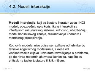 4.2. Modeli interakcije
2.11.2023. P4: 1/53
Modeli interakcije, koji se često u literaturi zovu i HCI
modeli, obezbeđuju opis korisnika u interakciji sa
interfejsom računarskog sistema, odnosno, obezbeđuju
model korisnikovog znanja, razumevanja i namera i
mentalnog procesiranja.
Kod ovih modela, nivo opisa se razlikuje od tehnike do
tehnike kognitivnog modeliranja, i kreće od
visokonivoskih ciljeva i rezultata razmišljanja o problemu,
pa do nivoa motornih aktivnosti korisnika, kao što su
pritisak na taster tastature ili klik mišem.
 