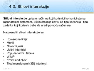 4.3. Stilovi interakcije
2.11.2023. P4: 1/53
Stilovi interakcije opisuju način na koji korisnici komuniciraju sa
računarskim sistemom. Stil interakcije zavisi od tipa korisnika i tipa
zadatka koji korisnik treba da uradi pomoću računara.
Najpoznatiji stilovi interakcije su:
• Komandna linija
• Meniji
• Govorni jezik
• Upitni interfejsi
• Popuna formi i tabela
• WIMP
• “Point and click”
• Trodimenzionalni (3D) interfejsi.
 