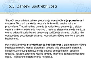 5.5. Zahtevi upotrebljivosti
Sledeći, veoma bitan zahtev, predstavlja obezbeđivanje pouzdanosti
sistema. To znači da akcije treba da funkcionišu onako kako je
predviđeno. Treba imati na umu da je korisnikovo poverenje u sistem
veoma krhko — jedno loše iskustvo u radu sa sistemom, može ne duže
vreme odvratiti korisnika od ponovnog korišćenja sistema. Ukoliko nije
obezbeđena pouzdanost sistema, lepota korisničkog interfejsa postaje
beznačajna.
Poslednji zahtev je standardizacija i doslednost u dizajnu korisničkog
interfejsa u okviru jednog sistema ili između više povezanih sistema.
Nepoštovanje ovog zahteva može dovesti do neprijatnih i opasnih
grešaka. Takođe, značajne razlike između interfejsa zahtevaju dodatnu
obuku i višestruko opterećivanje korisnika.
 