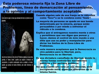 Ésta poderosa minoría fija la Zona Libre de
Problemas, línea de demarcación al pensamiento,
a la opinión y al comportamiento aceptable.
Cuando alguien sale de esa franja se le ridiculiza
como “loco” o se le condena como “malo”.
La mayoría de personas se queda en esa banda
determinada por la minoría, porque están
persuadidos o por miedo a enfrentar el
ridículo o la condena.
Explica que si entregamos nuestra mente a otros
y permitimos que nos digan que pensar y
hacer, damos el control de éste mundo a una
élite que usa su poder y manipulación para
dictar los límites de la Zona Libre de
Problemas.
De esta manera aceptamos que la Democracia es
otra palabra para la libertad, pero,
Democracia no es libertad.
Es una dictadura camuflada de libertad, donde la
misma fuerza controla los movimientos
políticos y los partidos políticos.
Así que cuando uno vota en una elección, esta
escogiendo entre aspectos diferentes de la
misma fuerza.
 