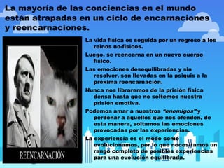 La mayoría de las conciencias en el mundo
están atrapadas en un ciclo de encarnaciones
y reencarnaciones.
La vida física es seguida por un regreso a los
reinos no-físicos.
Luego, se reencarna en un nuevo cuerpo
físico.
Las emociones desequilibradas y sin
resolver, son llevadas en la psiquis a la
próxima reencarnación.
Nunca nos libraremos de la prisión física
densa hasta que no soltemos nuestra
prisión emotiva.
Podemos amar a nuestros “enemigos” y
perdonar a aquellos que nos ofenden, de
esta manera, soltamos las emociones
provocadas por las experiencias.
La experiencia es el modo como
evolucionamos, por lo que necesitamos un
rango completo de posibles experiencias
para una evolución equilibrada.
 