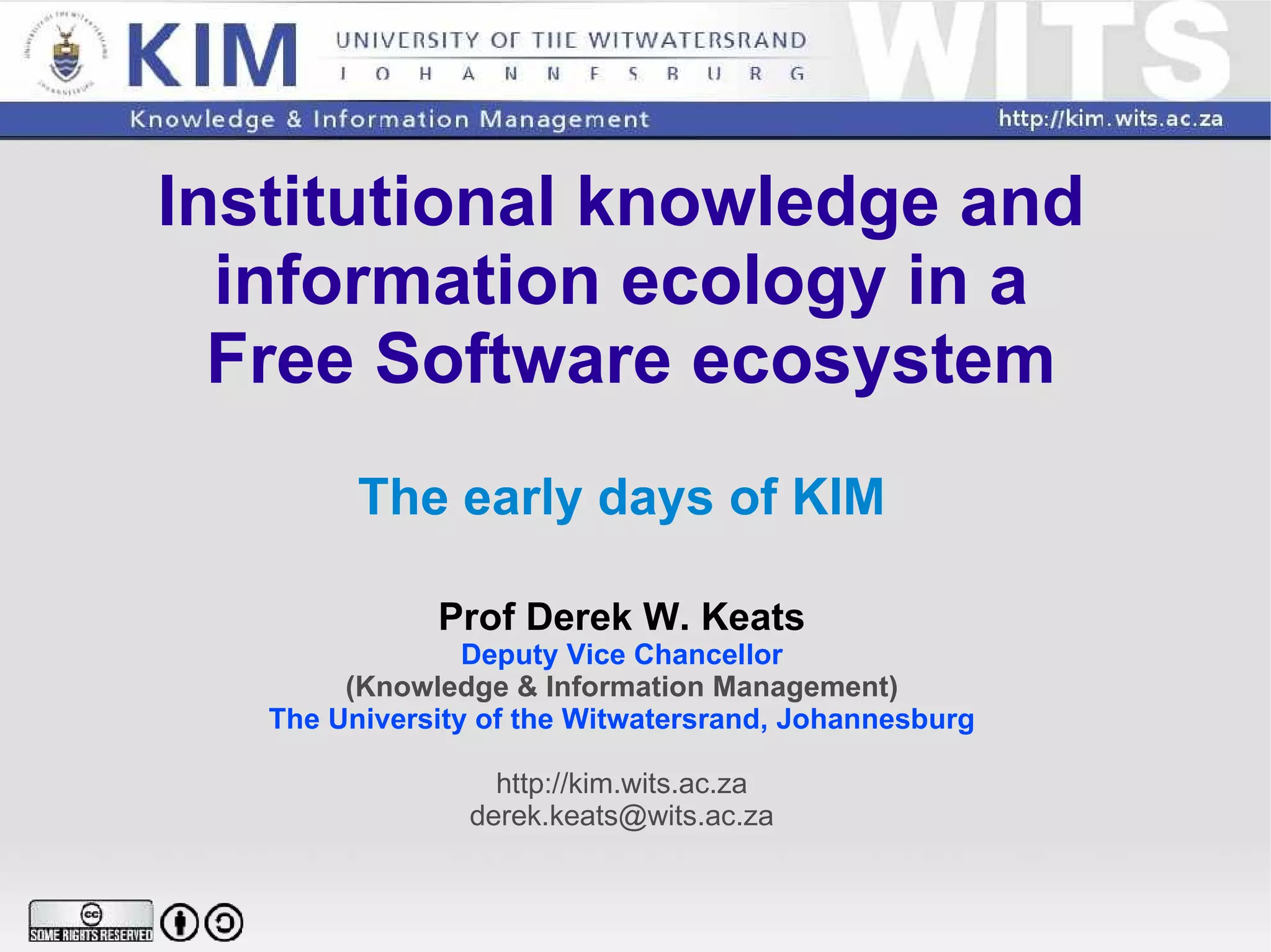 Institutional knowledge and  information ecology in a  Free Software ecosystem The early days of KIM Prof Derek W. Keats Deputy Vice Chancellor (Knowledge & Information Management) The University of the Witwatersrand, Johannesburg http://kim.wits.ac.za [email_address] 
