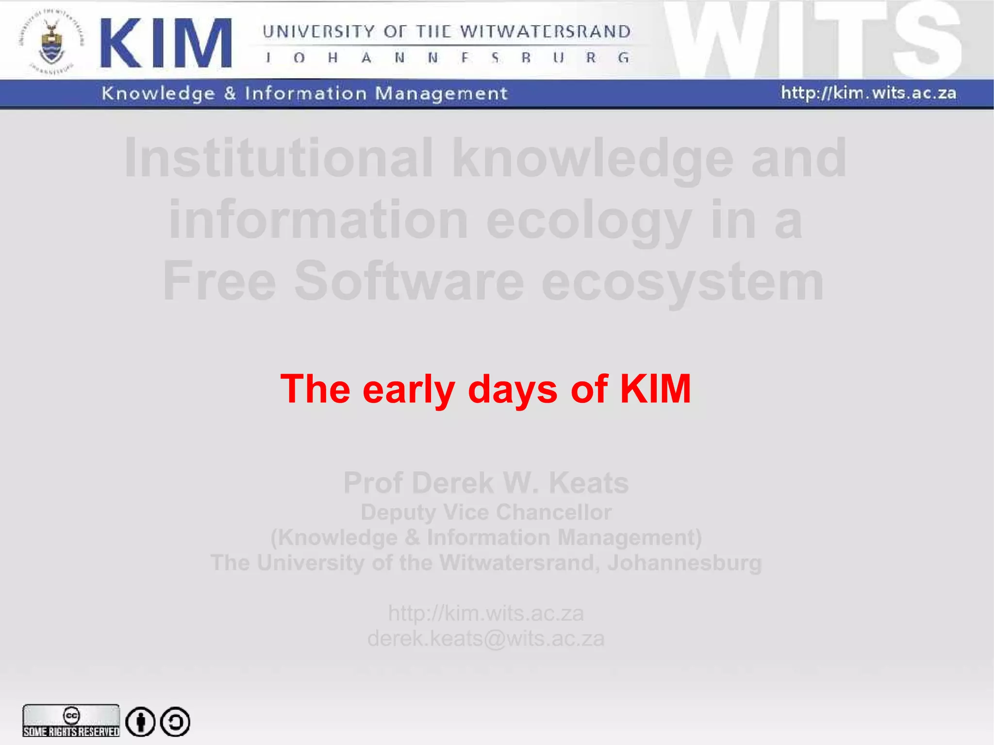 Institutional knowledge and  information ecology in a  Free Software ecosystem The early days of KIM Prof Derek W. Keats Deputy Vice Chancellor (Knowledge & Information Management) The University of the Witwatersrand, Johannesburg http://kim.wits.ac.za [email_address] 