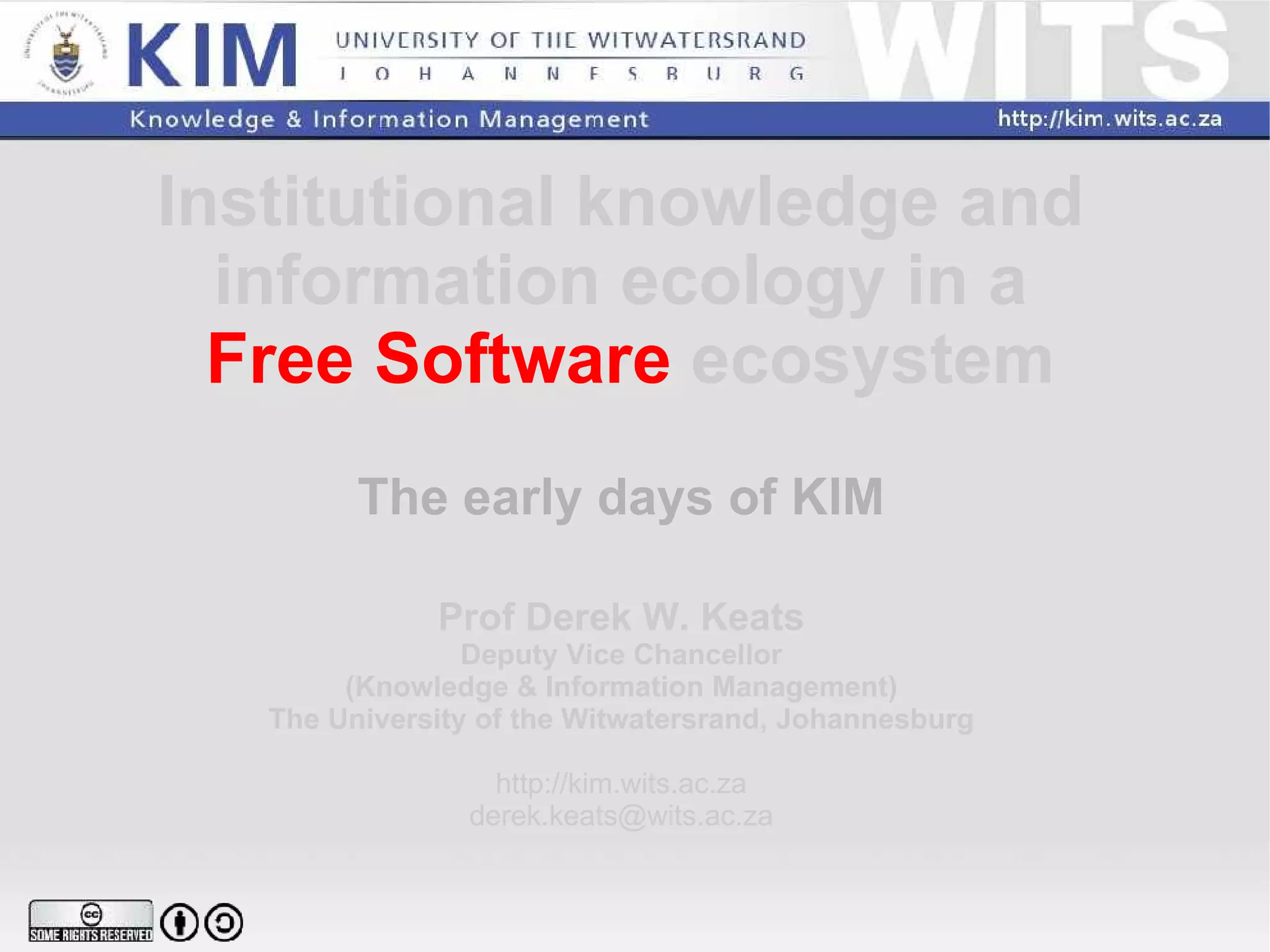 Institutional knowledge and  information ecology in a  Free Software  ecosystem The early days of KIM Prof Derek W. Keats Deputy Vice Chancellor (Knowledge & Information Management) The University of the Witwatersrand, Johannesburg http://kim.wits.ac.za [email_address] 