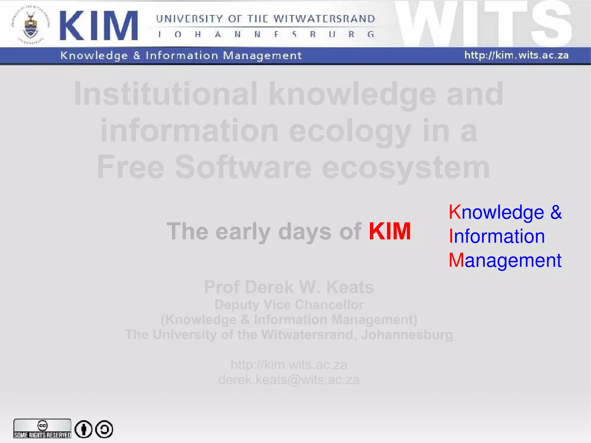 Institutional knowledge and  information ecology in a  Free Software ecosystem The early days of  KIM Prof Derek W. Keats Deputy Vice Chancellor (Knowledge & Information Management) The University of the Witwatersrand, Johannesburg http://kim.wits.ac.za [email_address] K nowledge & I nformation M anagement 
