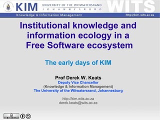 Institutional knowledge and  information ecology in a  Free Software ecosystem The early days of KIM Prof Derek W. Keats Deputy Vice Chancellor (Knowledge & Information Management) The University of the Witwatersrand, Johannesburg http://kim.wits.ac.za [email_address] 