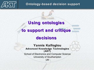 Yannis Kalfoglou Advanced Knowledge Technologies (AKT) School of Electronics and Computer Science University of Southampton UK Ontology-based decision support Using ontologies  to support and critique  decisions  