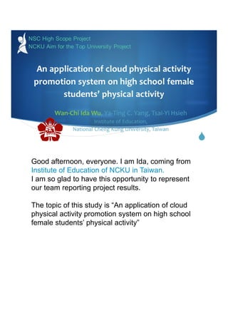 
An application of cloud physical activity
promotion system on high school female
students’ physical activity
Wan-Chi Ida Wu, Ya-Ting C. Yang, Tsai-Yi Hsieh
Institute of Education,
National Cheng Kung University, Taiwan
NSC High Scope Project
NCKU Aim for the Top University Project
 
