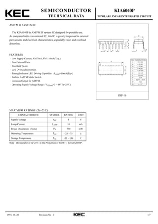 1994. 10. 20 1/7
SEMICONDUCTOR
TECHNICAL DATA
KIA6040P
BIPOLAR LINEAR INTEGRATED CIRCUIT
Revision No : 0
AM/FM IF SYSTEM IC
The KIA6040P is AM/FM IF system IC designed for portable use.
As compared with conventional IC, this IC is greatly improved in external
parts counts and electrical characteristics, especially tweet and overload
distortion.
FEATURES
Low Supply Current, AM:7mA, FM : 10mA(Typ.).
Few External Parts.
Excellent Tweet.
Low Overload Distortion.
Tuning Indicator LED Driving Capability. : ILAMP=10mA(Typ.)
Built-in AM/FM Mode Switch.
Common Output for AM/FM.
Operating Supply Voltage Range : VCC(opr)=3 8V(Ta=25 ).
16 9
1 8
Θ
DIP-16
A
B
d PD
HL
W
T
G
DIM MILLIMETERS
A
B
D
T
P
d
G
H
L
3.8 0.3
0 - 15
1.52 0.1
W
19.3 0.2
6.45 0.2
0.46 0.1
0.50 MIN
3.3 0.3
2.54
0.25+0.1/-0.05
7.62
Θ
+_
+_
+_
+_
+_
+_
MAXIMUM RATINGS (Ta=25 )
CHARACTERISTIC SYMBOL RATING UNIT
Supply Voltage VCC 8 V
Lamp Current ILAMP 10 mA
Power Dissipation (Note) PD 750 mW
Operating Temperature Topr -25 75
Storage Temperature Tstg -55 150
Note : Derated above Ta=25 in the Proportion of 6mW/ for KIA6040P.
 