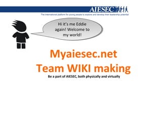 Hi it’s me Eddie
       Hi it’s me Eddie
     again! Welcome to
      again! Welcome to
          my world!
           my world!



  Myaiesec.net
Team WIKI making
 Be a part of AIESEC, both physically and virtually
 