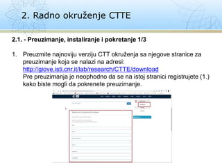 2. Radno okruženje CTTE
2.1. - Preuzimanje, instaliranje i pokretanje 1/3
1. Preuzmite najnoviju verziju CTT okruženja sa njegove stranice za
preuzimanje koja se nalazi na adresi:
http://giove.isti.cnr.it/lab/research/CTTE/download
Pre preuzimanja je neophodno da se na istoj stranici registrujete (1.)
kako biste mogli da pokrenete preuzimanje.
 