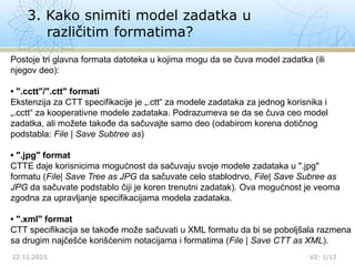 3. Kako snimiti model zadatka u
različitim formatima?
22.11.2023. V2: 1/12
Postoje tri glavna formata datoteka u kojima mogu da se čuva model zadatka (ili
njegov deo):
• ".cctt"/".ctt" formati
Ekstenzija za CTT specifikacije je „.ctt“ za modele zadataka za jednog korisnika i
„.cctt“ za kooperativne modele zadataka. Podrazumeva se da se čuva ceo model
zadatka, ali možete takođe da sačuvajte samo deo (odabirom korena dotičnog
podstabla: File | Save Subtree as)
• ".jpg" format
CTTE daje korisnicima mogućnost da sačuvaju svoje modele zadataka u ".jpg"
formatu (File| Save Tree as JPG da sačuvate celo stablodrvo, File| Save Subree as
JPG da sačuvate podstablo čiji je koren trenutni zadatak). Ova mogućnost je veoma
zgodna za upravljanje specifikacijama modela zadataka.
• ".xml" format
CTT specifikacija se takođe može sačuvati u XML formatu da bi se poboljšala razmena
sa drugim najčešće korišćenim notacijama i formatima (File | Save CTT as XML).
 