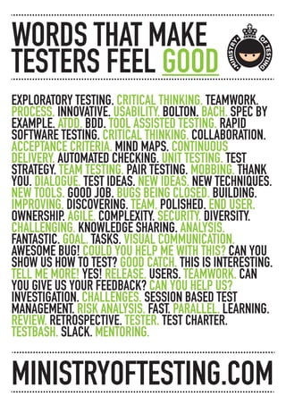 EXPLORATORY TESTING. CRITICAL THINKING. TEAMWORK.
PROCESS. INNOVATIVE. USABILITY. BOLTON. BACH. SPEC BY
EXAMPLE. ATDD. BDD. TOOL ASSISTED TESTING. RAPID
SOFTWARE TESTING. CRITICAL THINKING. COLLABORATION.
ACCEPTANCE CRITERIA. MIND MAPS. CONTINUOUS
DELIVERY. AUTOMATED CHECKING. UNIT TESTING. TEST
STRATEGY. TEAM TESTING. PAIR TESTING. MOBBING. THANK
YOU. DIALOGUE. TEST IDEAS. NEW IDEAS. NEW TECHNIQUES.
NEW TOOLS. GOOD JOB. BUGS BEING CLOSED. BUILDING.
IMPROVING. DISCOVERING. TEAM. POLISHED. END USER.
OWNERSHIP. AGILE. COMPLEXITY. SECURITY. DIVERSITY.
CHALLENGING. KNOWLEDGE SHARING. ANALYSIS.
FANTASTIC. GOAL. TASKS. VISUAL COMMUNICATION.
AWESOME BUG! COULD YOU HELP ME WITH THIS? CAN YOU
SHOW US HOW TO TEST? GOOD CATCH. THIS IS INTERESTING.
TELL ME MORE! YES! RELEASE. USERS. TEAMWORK. CAN
YOU GIVE US YOUR FEEDBACK? CAN YOU HELP US?
INVESTIGATION. CHALLENGES. SESSION BASED TEST
MANAGEMENT. RISK ANALYSIS. FAST. PARALLEL. LEARNING.
REVIEW. RETROSPECTIVE. TESTER. TEST CHARTER.
TESTBASH. SLACK. MENTORING.
WORDS THAT MAKE
TESTERS FEEL GOOD
MINISTRYOFTESTING.COM
 