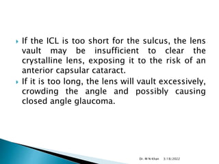  If the ICL is too short for the sulcus, the lens
vault may be insufficient to clear the
crystalline lens, exposing it to the risk of an
anterior capsular cataract.
 If it is too long, the lens will vault excessively,
crowding the angle and possibly causing
closed angle glaucoma.
3/18/2022
Dr. M N Khan
 