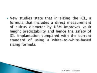  New studies state that in sizing the ICL, a
formula that includes a direct measurement
of sulcus diameter by UBM improves vault
height predictability and hence the safety of
ICL implantation compared with the current
standard of using a white-to-white–based
sizing formula.
3/18/2022
Dr. M N Khan
 