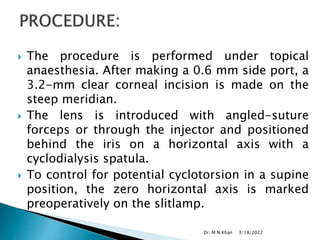  The procedure is performed under topical
anaesthesia. After making a 0.6 mm side port, a
3.2-mm clear corneal incision is made on the
steep meridian.
 The lens is introduced with angled-suture
forceps or through the injector and positioned
behind the iris on a horizontal axis with a
cyclodialysis spatula.
 To control for potential cyclotorsion in a supine
position, the zero horizontal axis is marked
preoperatively on the slitlamp.
3/18/2022
Dr. M N Khan
 