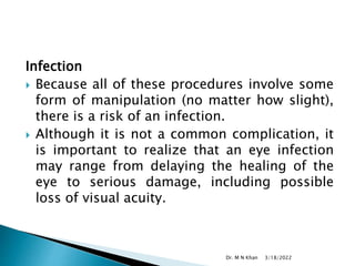 Infection
 Because all of these procedures involve some
form of manipulation (no matter how slight),
there is a risk of an infection.
 Although it is not a common complication, it
is important to realize that an eye infection
may range from delaying the healing of the
eye to serious damage, including possible
loss of visual acuity.
3/18/2022
Dr. M N Khan
 