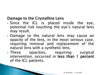 Damage to the Crystalline Lens
 Since the ICL is placed inside the eye,
potential risk touching the eye’s natural lens
may result.
 Damage to the natural lens may cause an
opacity of the lens, in the most serious case,
requiring removal and replacement of the
natural lens with a synthetic lens.
 These opacities, requiring surgical
intervention, occurred in less than 1 percent
of the ICL patients.
3/18/2022
Dr. M N Khan
 
