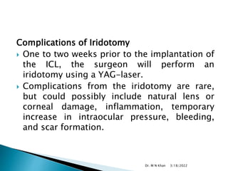 Complications of Iridotomy
 One to two weeks prior to the implantation of
the ICL, the surgeon will perform an
iridotomy using a YAG-laser.
 Complications from the iridotomy are rare,
but could possibly include natural lens or
corneal damage, inflammation, temporary
increase in intraocular pressure, bleeding,
and scar formation.
3/18/2022
Dr. M N Khan
 