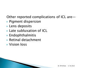 Other reported complications of ICL are—
 Pigment dispersion
 Lens deposits
 Late subluxation of ICL
 Endophthalmitis
 Retinal detachment
 Vision loss
3/18/2022
Dr. M N Khan
 