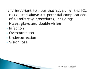 It is important to note that several of the ICL
risks listed above are potential complications
of all refractive procedures, including:
 Halos, glare, and double vision
 Infection
 Overcorrection
 Undercorrection
 Vision loss
3/18/2022
Dr. M N Khan
 
