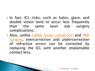  In fact, ICL risks, such as halos, glare, and
double vision tend to occur less frequently
than the same laser eye surgery
complications.
 Also, unlike LASIK vision correction and PRK
surgery, overcorrection and undercorrection
of refractive errors can be corrected by
replacing the ICL with another implantable
contact lens.
3/18/2022
Dr. M N Khan
 