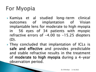  Kamiya et al studied long-term clinical
outcomes of implantation of Visian
implantable lens for moderate to high myopia
in 56 eyes of 34 patients with myopic
refractive errors of -4.00 to -15.25 diopters
(D).
 They concluded that implantation of ICLs is
safe and effective and provides predictable
and stable refractive results in the treatment
of moderate to high myopia during a 4-year
observation period.
3/18/2022
Dr. M N Khan
 